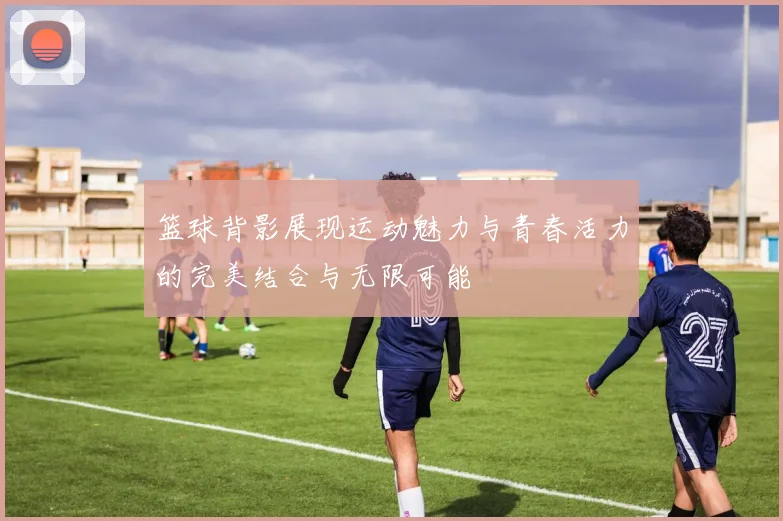 篮球背影展现运动魅力与青春活力的完美结合与无限可能
