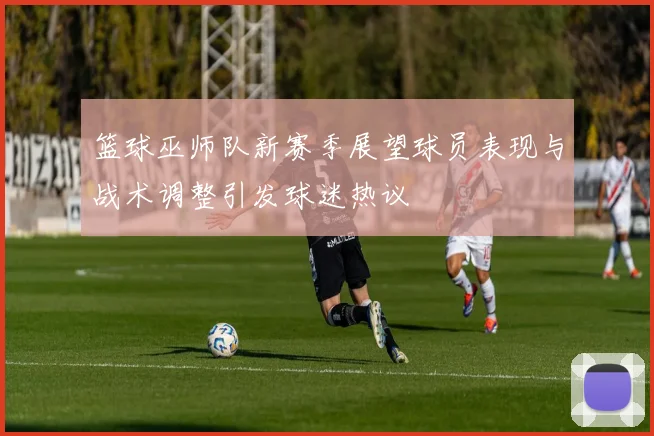篮球巫师队新赛季展望球员表现与战术调整引发球迷热议