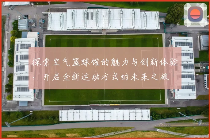 探索空气篮球馆的魅力与创新体验，开启全新运动方式的未来之旅