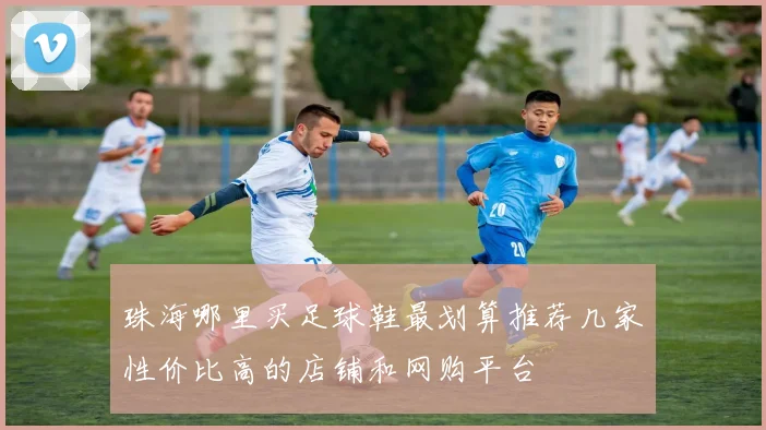 珠海哪里买足球鞋最划算推荐几家性价比高的店铺和网购平台