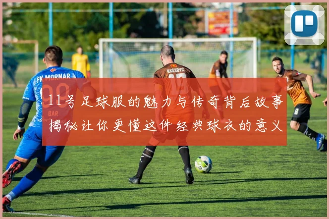 11号足球服的魅力与传奇背后故事揭秘让你更懂这件经典球衣的意义与价值