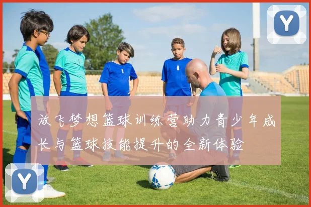 放飞梦想篮球训练营助力青少年成长与篮球技能提升的全新体验