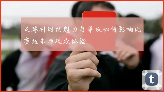 足球补时的魅力与争议如何影响比赛结果与观众体验