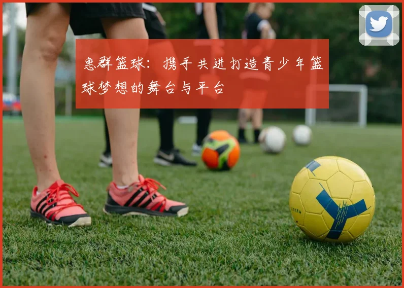 惠群篮球：携手共进打造青少年篮球梦想的舞台与平台