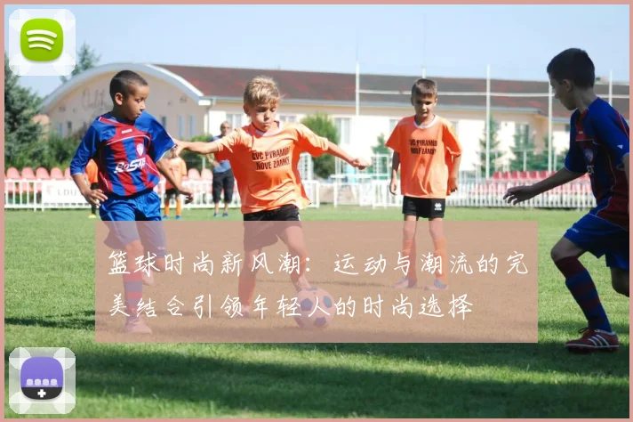 篮球时尚新风潮：运动与潮流的完美结合引领年轻人的时尚选择