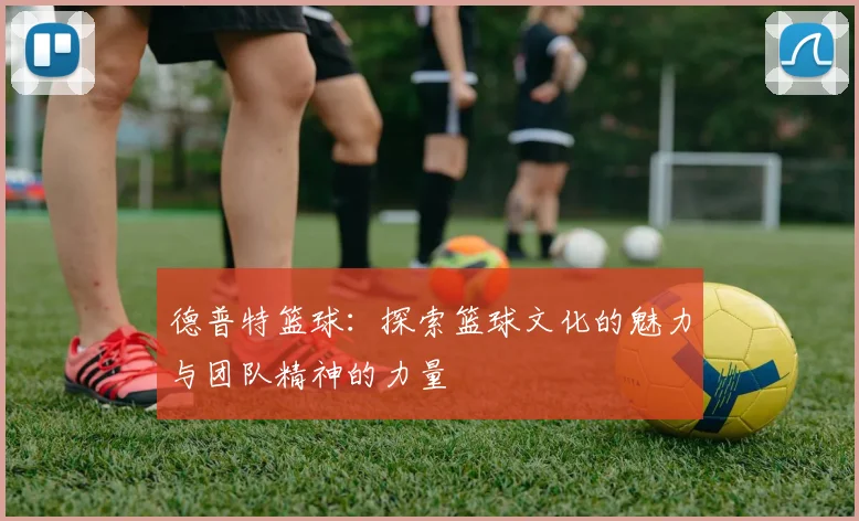 德普特篮球：探索篮球文化的魅力与团队精神的力量