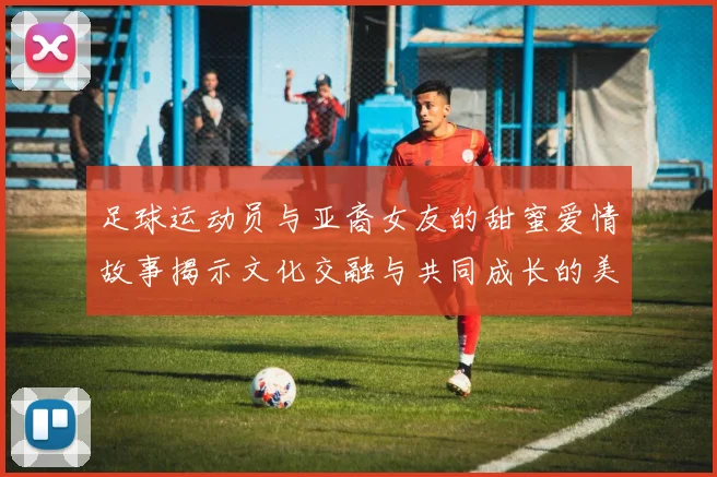 足球运动员与亚裔女友的甜蜜爱情故事揭示文化交融与共同成长的美好瞬间